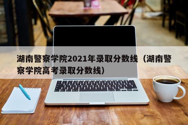 湖南警察学院2021年录取分数线（湖南警察学院高考录取分数线）