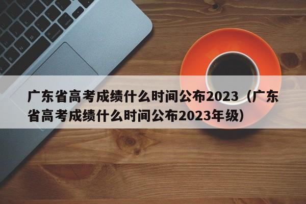 广东省高考成绩什么时间公布2023（广东省高考成绩什么时间公布2023年级）