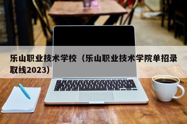 乐山职业技术学校（乐山职业技术学院单招录取线2023）
